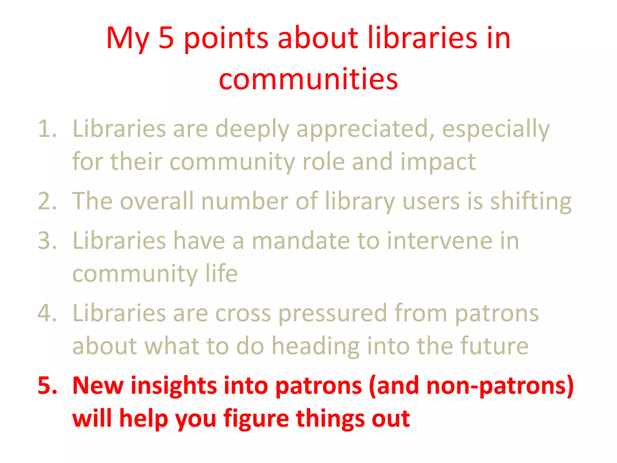 My 5 points about libraries in
communities
1. Libraries are deeply appreciated, especially
for their community role and impact
2. The overall number of library users is shifting
3. Libraries have a mandate to intervene in
community life
4. Libraries are cross pressured from patrons
about what to do heading into the future
5. New insights into patrons (and non-patrons)
will help you figure things out

 
