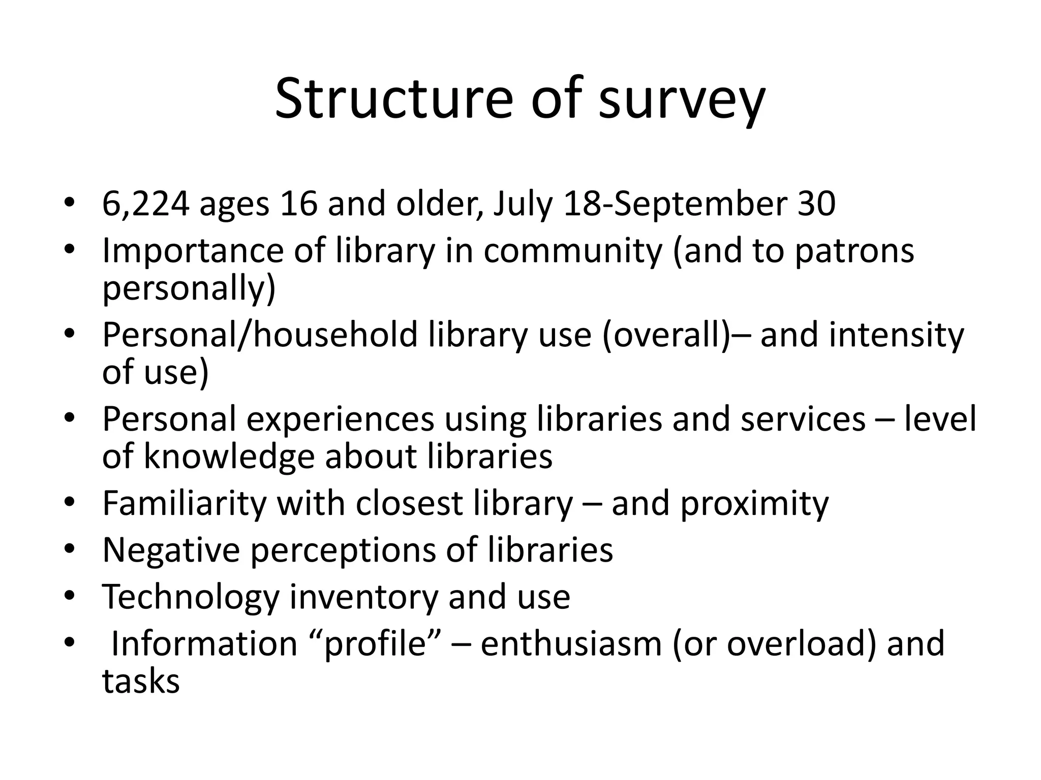 Structure of survey
• 6,224 ages 16 and older, July 18-September 30
• Importance of library in community (and to patrons
personally)
• Personal/household library use (overall)– and intensity
of use)
• Personal experiences using libraries and services – level
of knowledge about libraries
• Familiarity with closest library – and proximity
• Negative perceptions of libraries
• Technology inventory and use
• Information “profile” – enthusiasm (or overload) and
tasks

 