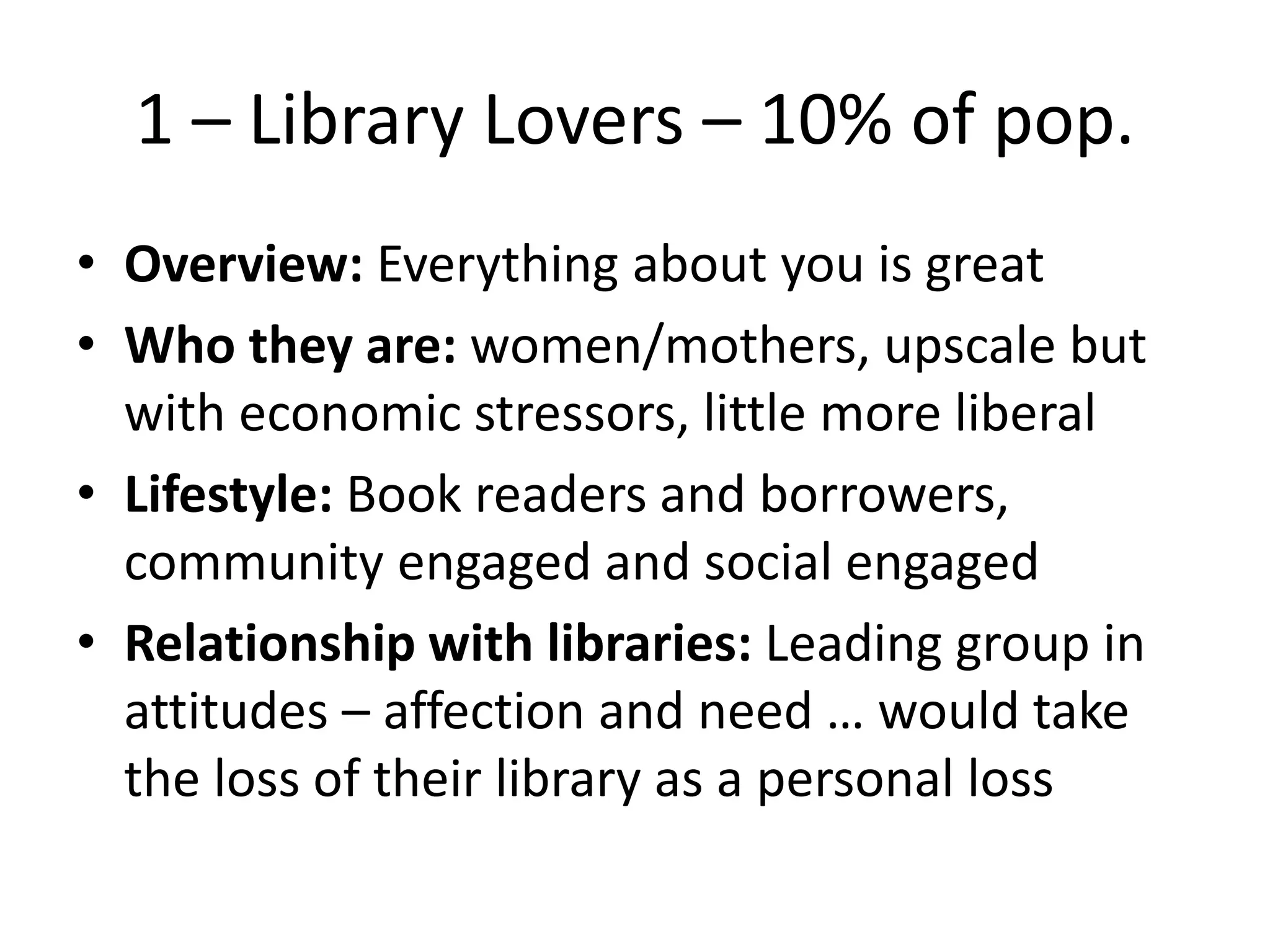 1 – Library Lovers – 10% of pop.
• Overview: Everything about you is great
• Who they are: women/mothers, upscale but
with economic stressors, little more liberal
• Lifestyle: Book readers and borrowers,
community engaged and social engaged
• Relationship with libraries: Leading group in
attitudes – affection and need … would take
the loss of their library as a personal loss

 