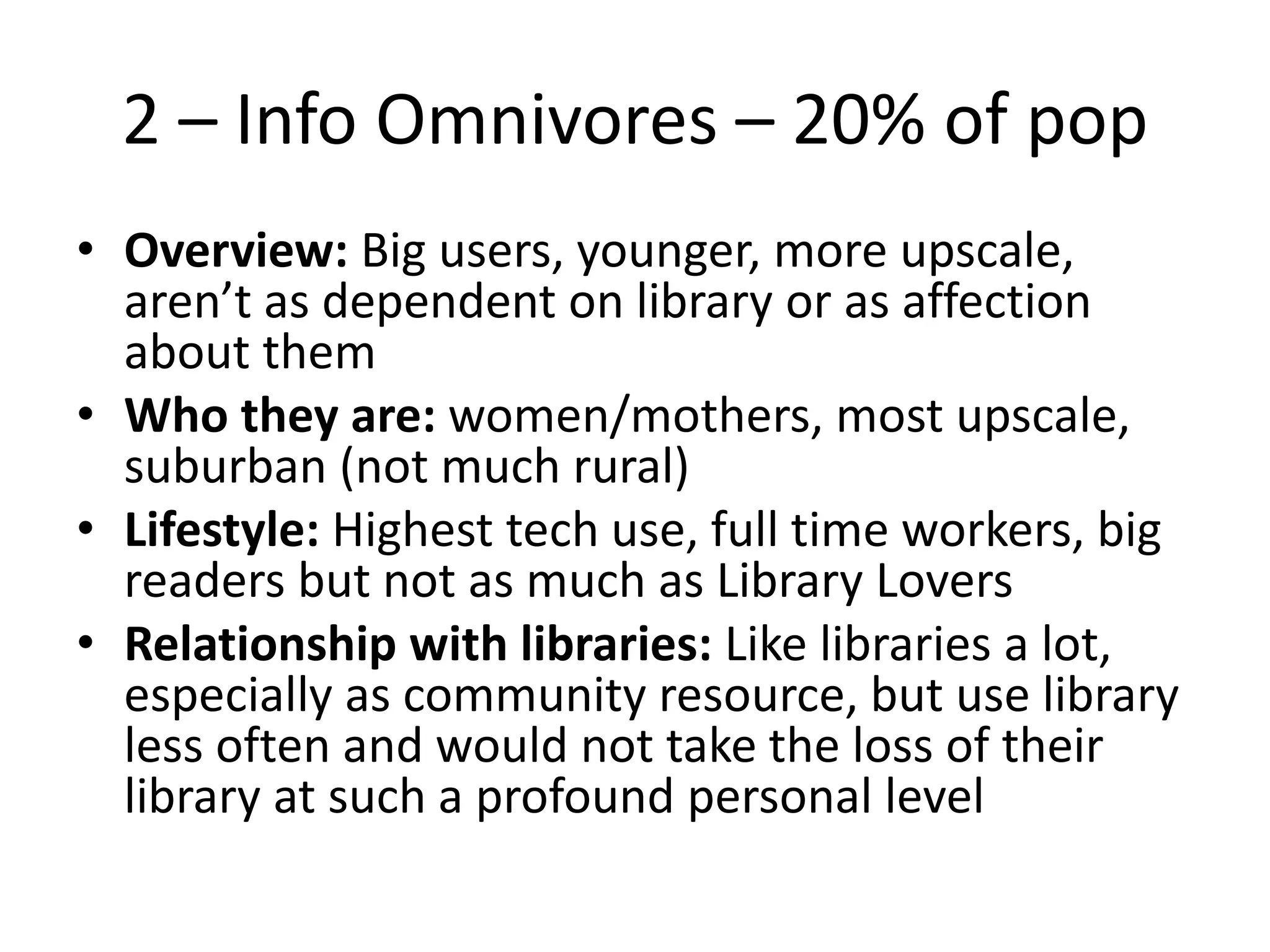 2 – Info Omnivores – 20% of pop
• Overview: Big users, younger, more upscale,
aren’t as dependent on library or as affection
about them
• Who they are: women/mothers, most upscale,
suburban (not much rural)
• Lifestyle: Highest tech use, full time workers, big
readers but not as much as Library Lovers
• Relationship with libraries: Like libraries a lot,
especially as community resource, but use library
less often and would not take the loss of their
library at such a profound personal level

 