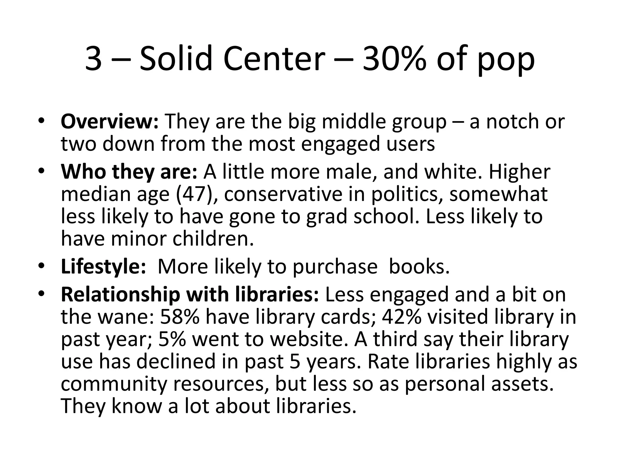 3 – Solid Center – 30% of pop
• Overview: They are the big middle group – a notch or
two down from the most engaged users
• Who they are: A little more male, and white. Higher
median age (47), conservative in politics, somewhat
less likely to have gone to grad school. Less likely to
have minor children.
• Lifestyle: More likely to purchase books.
• Relationship with libraries: Less engaged and a bit on
the wane: 58% have library cards; 42% visited library in
past year; 5% went to website. A third say their library
use has declined in past 5 years. Rate libraries highly as
community resources, but less so as personal assets.
They know a lot about libraries.

 