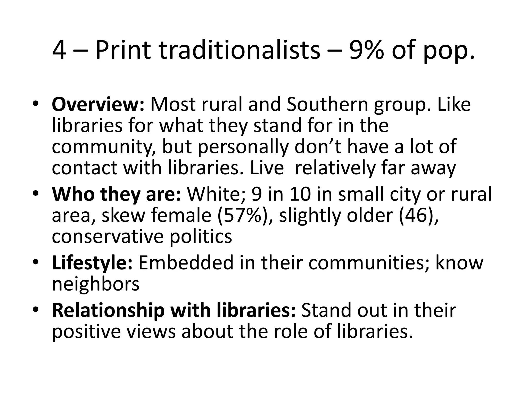 4 – Print traditionalists – 9% of pop.
• Overview: Most rural and Southern group. Like
libraries for what they stand for in the
community, but personally don’t have a lot of
contact with libraries. Live relatively far away
• Who they are: White; 9 in 10 in small city or rural
area, skew female (57%), slightly older (46),
conservative politics
• Lifestyle: Embedded in their communities; know
neighbors
• Relationship with libraries: Stand out in their
positive views about the role of libraries.

 