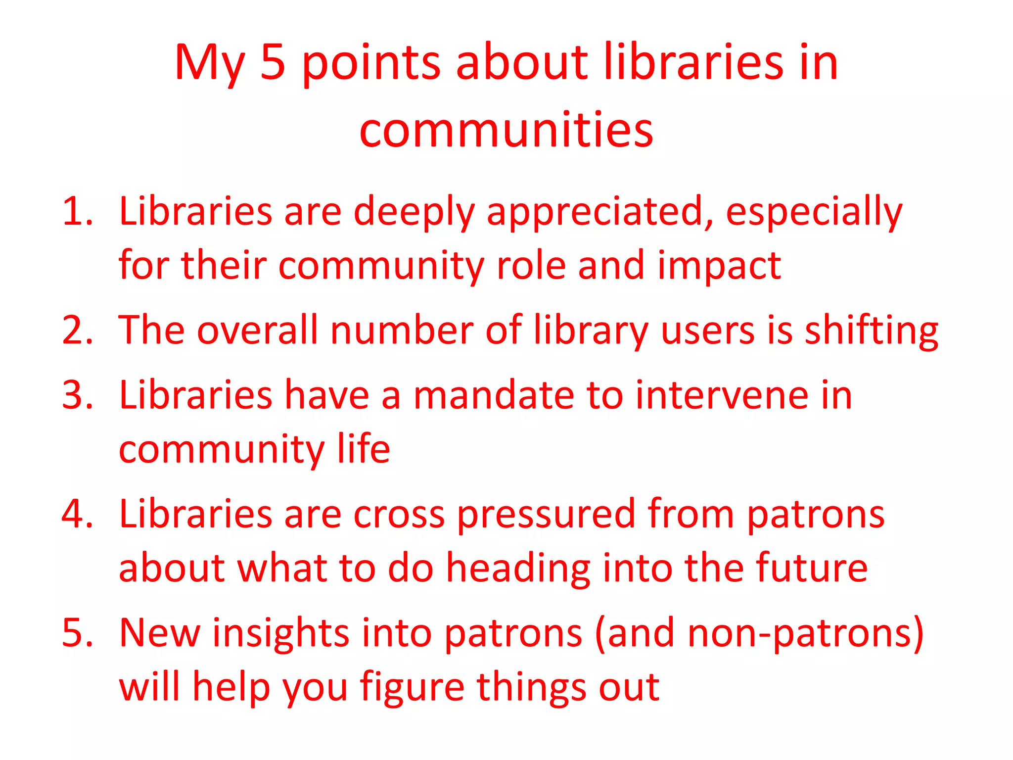 My 5 points about libraries in
communities
1. Libraries are deeply appreciated, especially
for their community role and impact
2. The overall number of library users is shifting
3. Libraries have a mandate to intervene in
community life
4. Libraries are cross pressured from patrons
about what to do heading into the future
5. New insights into patrons (and non-patrons)
will help you figure things out

 