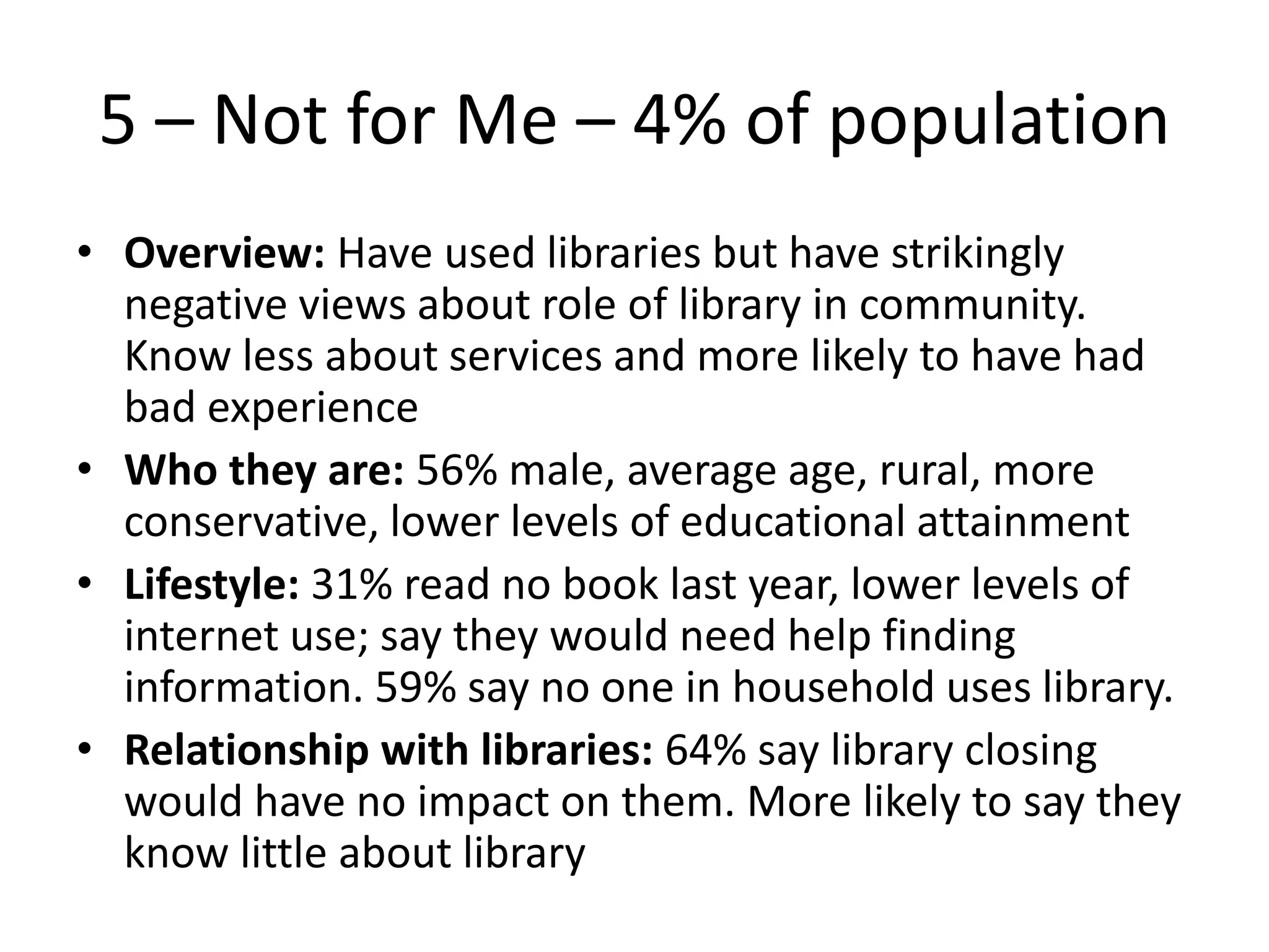 5 – Not for Me – 4% of population
• Overview: Have used libraries but have strikingly
negative views about role of library in community.
Know less about services and more likely to have had
bad experience
• Who they are: 56% male, average age, rural, more
conservative, lower levels of educational attainment
• Lifestyle: 31% read no book last year, lower levels of
internet use; say they would need help finding
information. 59% say no one in household uses library.
• Relationship with libraries: 64% say library closing
would have no impact on them. More likely to say they
know little about library

 