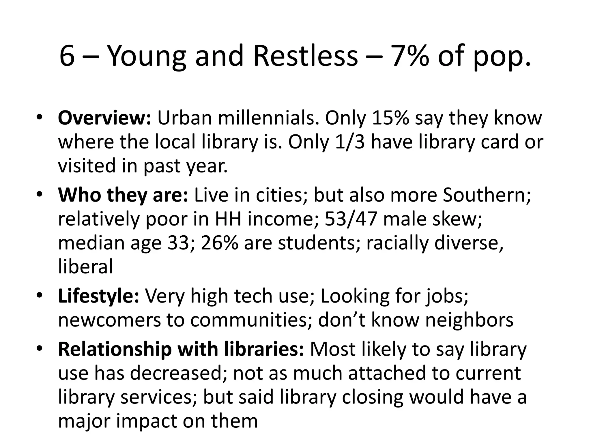 6 – Young and Restless – 7% of pop.
• Overview: Urban millennials. Only 15% say they know
where the local library is. Only 1/3 have library card or
visited in past year.
• Who they are: Live in cities; but also more Southern;
relatively poor in HH income; 53/47 male skew;
median age 33; 26% are students; racially diverse,
liberal
• Lifestyle: Very high tech use; Looking for jobs;
newcomers to communities; don’t know neighbors
• Relationship with libraries: Most likely to say library
use has decreased; not as much attached to current
library services; but said library closing would have a
major impact on them

 