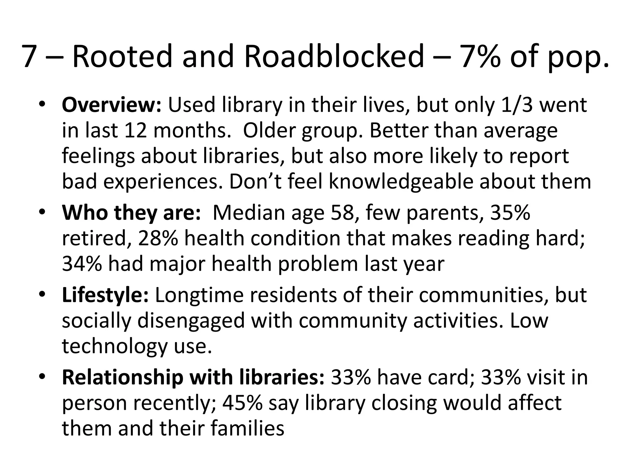 7 – Rooted and Roadblocked – 7% of pop.
• Overview: Used library in their lives, but only 1/3 went
in last 12 months. Older group. Better than average
feelings about libraries, but also more likely to report
bad experiences. Don’t feel knowledgeable about them
• Who they are: Median age 58, few parents, 35%
retired, 28% health condition that makes reading hard;
34% had major health problem last year
• Lifestyle: Longtime residents of their communities, but
socially disengaged with community activities. Low
technology use.
• Relationship with libraries: 33% have card; 33% visit in
person recently; 45% say library closing would affect
them and their families

 
