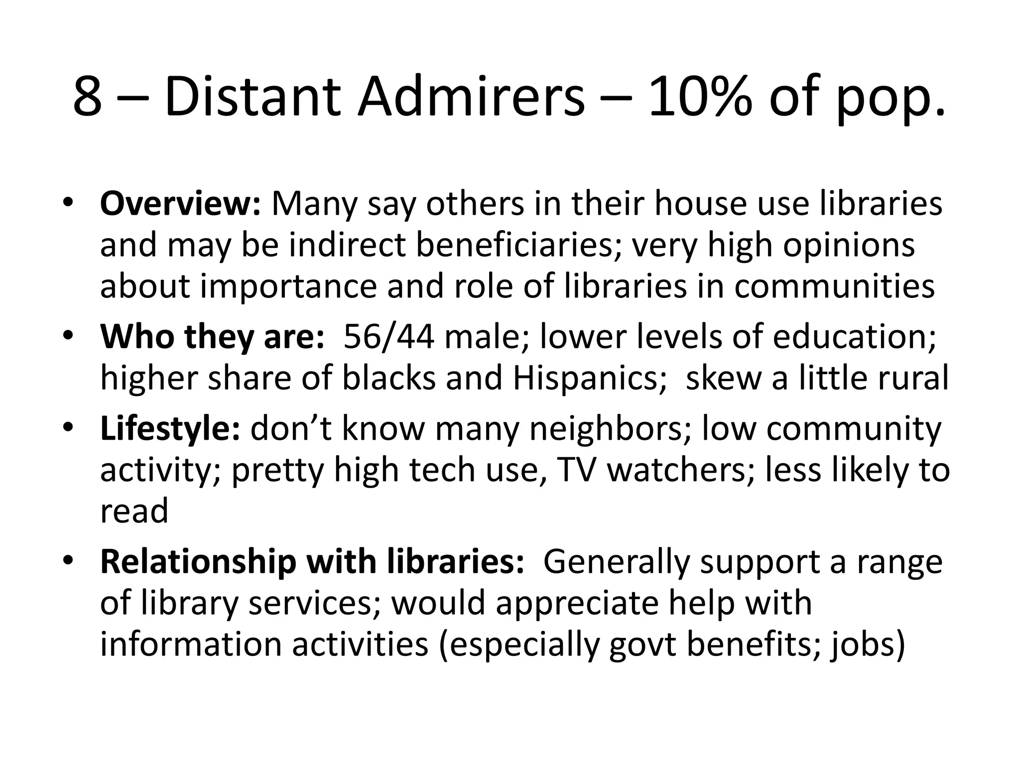 8 – Distant Admirers – 10% of pop.
• Overview: Many say others in their house use libraries
and may be indirect beneficiaries; very high opinions
about importance and role of libraries in communities
• Who they are: 56/44 male; lower levels of education;
higher share of blacks and Hispanics; skew a little rural
• Lifestyle: don’t know many neighbors; low community
activity; pretty high tech use, TV watchers; less likely to
read
• Relationship with libraries: Generally support a range
of library services; would appreciate help with
information activities (especially govt benefits; jobs)

 