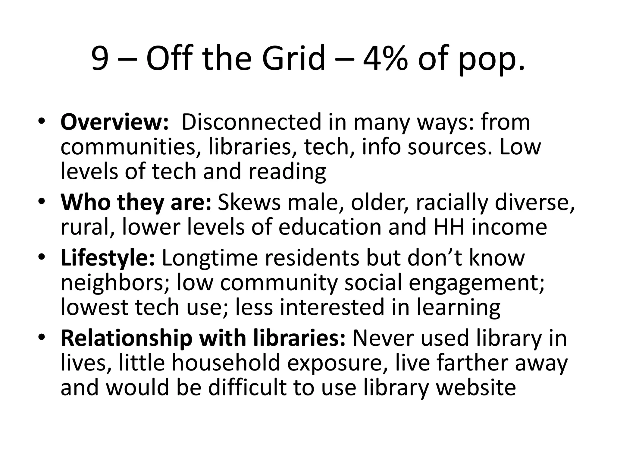 9 – Off the Grid – 4% of pop.
• Overview: Disconnected in many ways: from
communities, libraries, tech, info sources. Low
levels of tech and reading
• Who they are: Skews male, older, racially diverse,
rural, lower levels of education and HH income
• Lifestyle: Longtime residents but don’t know
neighbors; low community social engagement;
lowest tech use; less interested in learning
• Relationship with libraries: Never used library in
lives, little household exposure, live farther away
and would be difficult to use library website

 