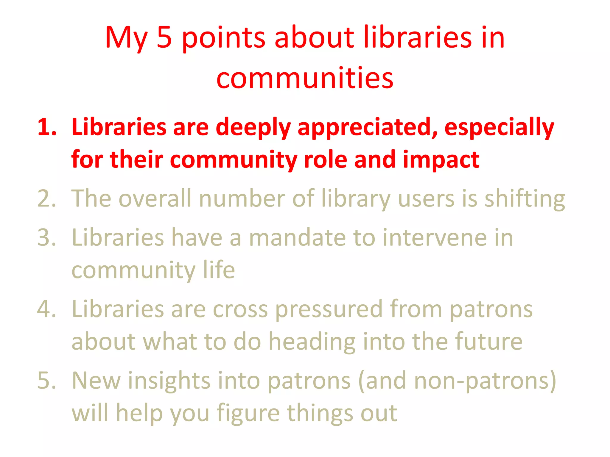 My 5 points about libraries in
communities
1. Libraries are deeply appreciated, especially
for their community role and impact
2. The overall number of library users is shifting
3. Libraries have a mandate to intervene in
community life
4. Libraries are cross pressured from patrons
about what to do heading into the future
5. New insights into patrons (and non-patrons)
will help you figure things out

 