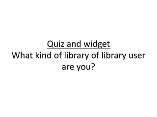 Quiz and widget
What kind of library of library user
are you?

 