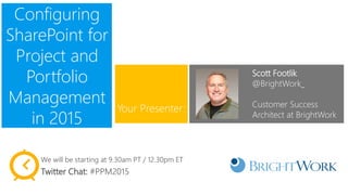 Configuring
SharePoint for
Project and
Portfolio
Management
in 2015
Scott Footlik
@BrightWork_
Customer Success
Architect at BrightWork
Your Presenter:
We will be starting at 9.30am PT / 12.30pm ET
Twitter Chat: #PPM2015
 