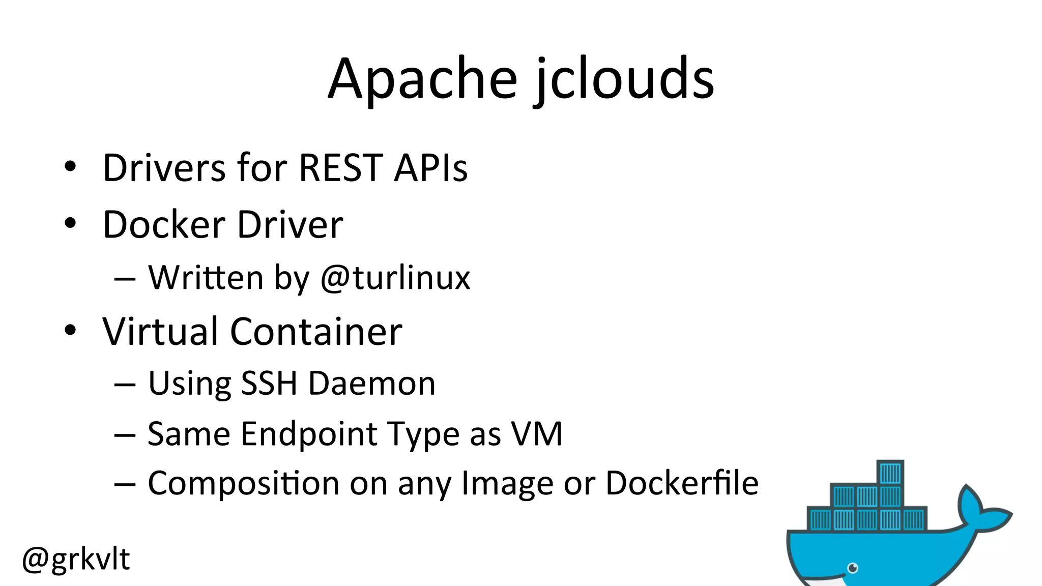 @grkvlt 
Apache 
jclouds 
• Drivers 
for 
REST 
APIs 
• Docker 
Driver 
– WriZen 
by 
@turlinux 
• Virtual 
Container 
– Using 
SSH 
Daemon 
– Same 
Endpoint 
Type 
as 
VM 
– Composi/on 
on 
any 
Image 
or 
Dockerfile 
 