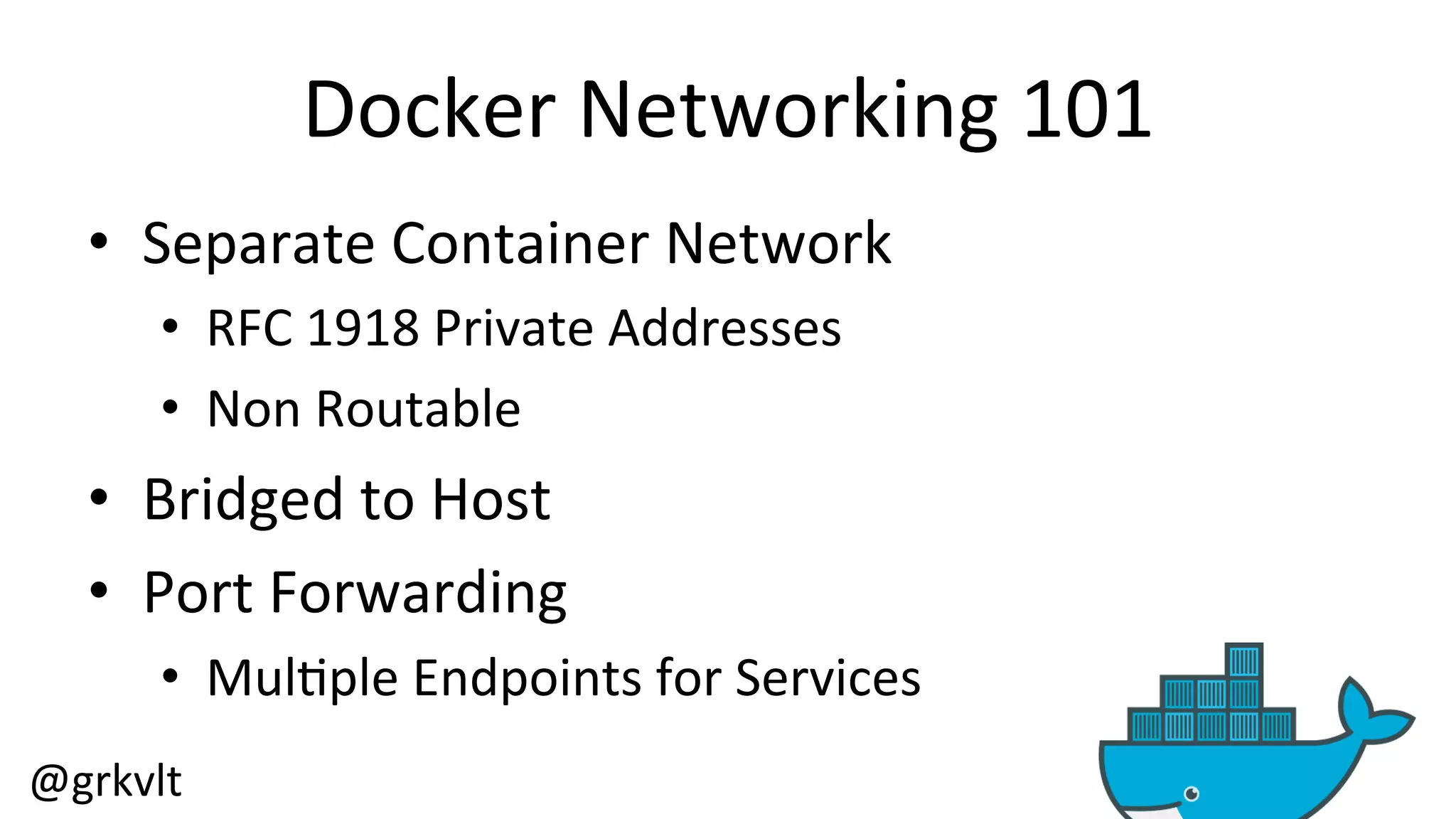 @grkvlt 
Docker 
Networking 
101 
• Separate 
Container 
Network 
• RFC 
1918 
Private 
Addresses 
• Non 
Routable 
• Bridged 
to 
Host 
• Port 
Forwarding 
• Mul/ple 
Endpoints 
for 
Services 
 