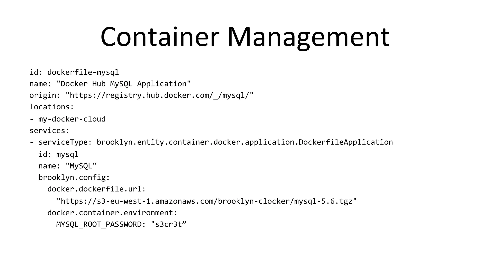 Container 
Management 
id: 
dockerfile-­‐mysql 
name: 
"Docker 
Hub 
MySQL 
Application" 
origin: 
"https://registry.hub.docker.com/_/mysql/" 
locations: 
-­‐ 
my-­‐docker-­‐cloud 
services: 
-­‐ 
serviceType: 
brooklyn.entity.container.docker.application.DockerfileApplication 
id: 
mysql 
name: 
"MySQL" 
brooklyn.config: 
docker.dockerfile.url: 
"https://s3-­‐eu-­‐west-­‐1.amazonaws.com/brooklyn-­‐clocker/mysql-­‐5.6.tgz" 
docker.container.environment: 
MYSQL_ROOT_PASSWORD: 
"s3cr3t” 
 