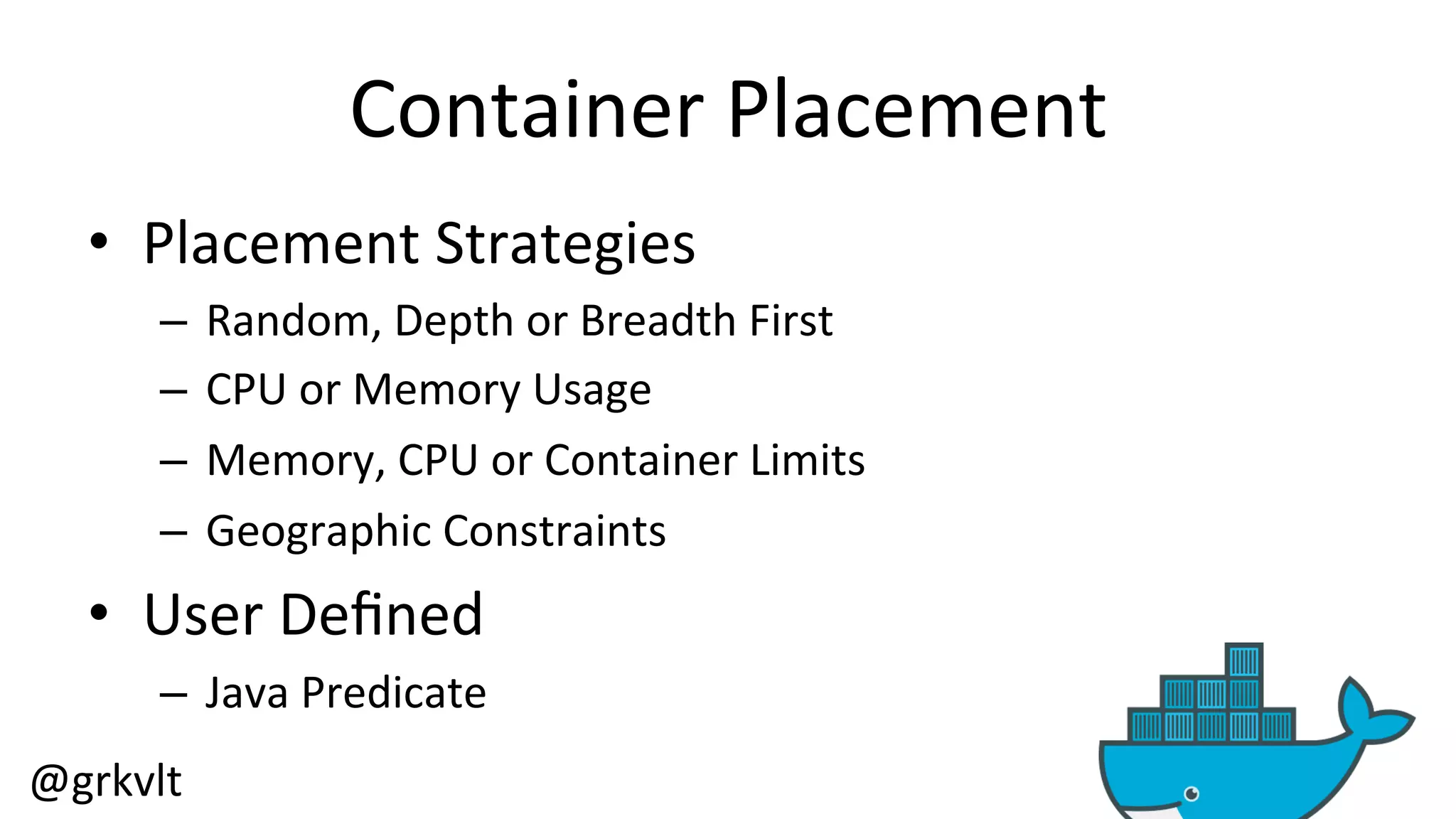 @grkvlt 
Container 
Placement 
• Placement 
Strategies 
– Random, 
Depth 
or 
Breadth 
First 
– CPU 
or 
Memory 
Usage 
– Memory, 
CPU 
or 
Container 
Limits 
– Geographic 
Constraints 
• User 
Defined 
– Java 
Predicate 
 