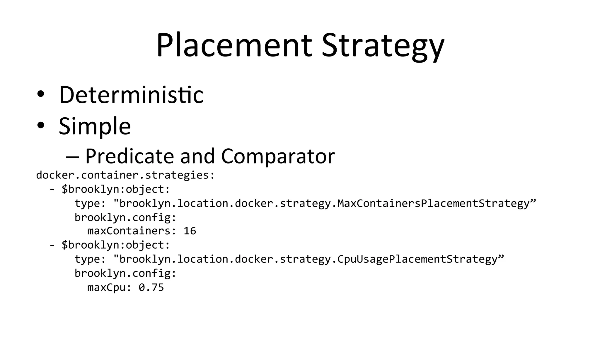 Placement 
Strategy 
• Determinis/c 
• Simple 
– Predicate 
and 
Comparator 
docker.container.strategies: 
-­‐ 
$brooklyn:object: 
type: 
"brooklyn.location.docker.strategy.MaxContainersPlacementStrategy” 
brooklyn.config: 
maxContainers: 
16 
-­‐ 
$brooklyn:object: 
type: 
"brooklyn.location.docker.strategy.CpuUsagePlacementStrategy” 
brooklyn.config: 
maxCpu: 
0.75 
 
