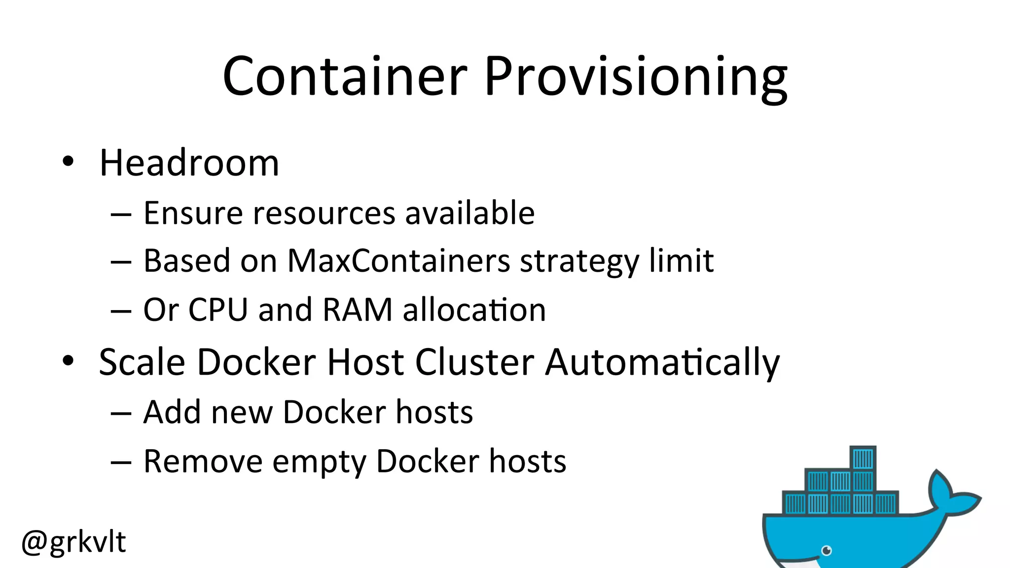 @grkvlt 
Container 
Provisioning 
• Headroom 
– Ensure 
resources 
available 
– Based 
on 
MaxContainers 
strategy 
limit 
– Or 
CPU 
and 
RAM 
alloca/on 
• Scale 
Docker 
Host 
Cluster 
Automa/cally 
– Add 
new 
Docker 
hosts 
– Remove 
empty 
Docker 
hosts 
 