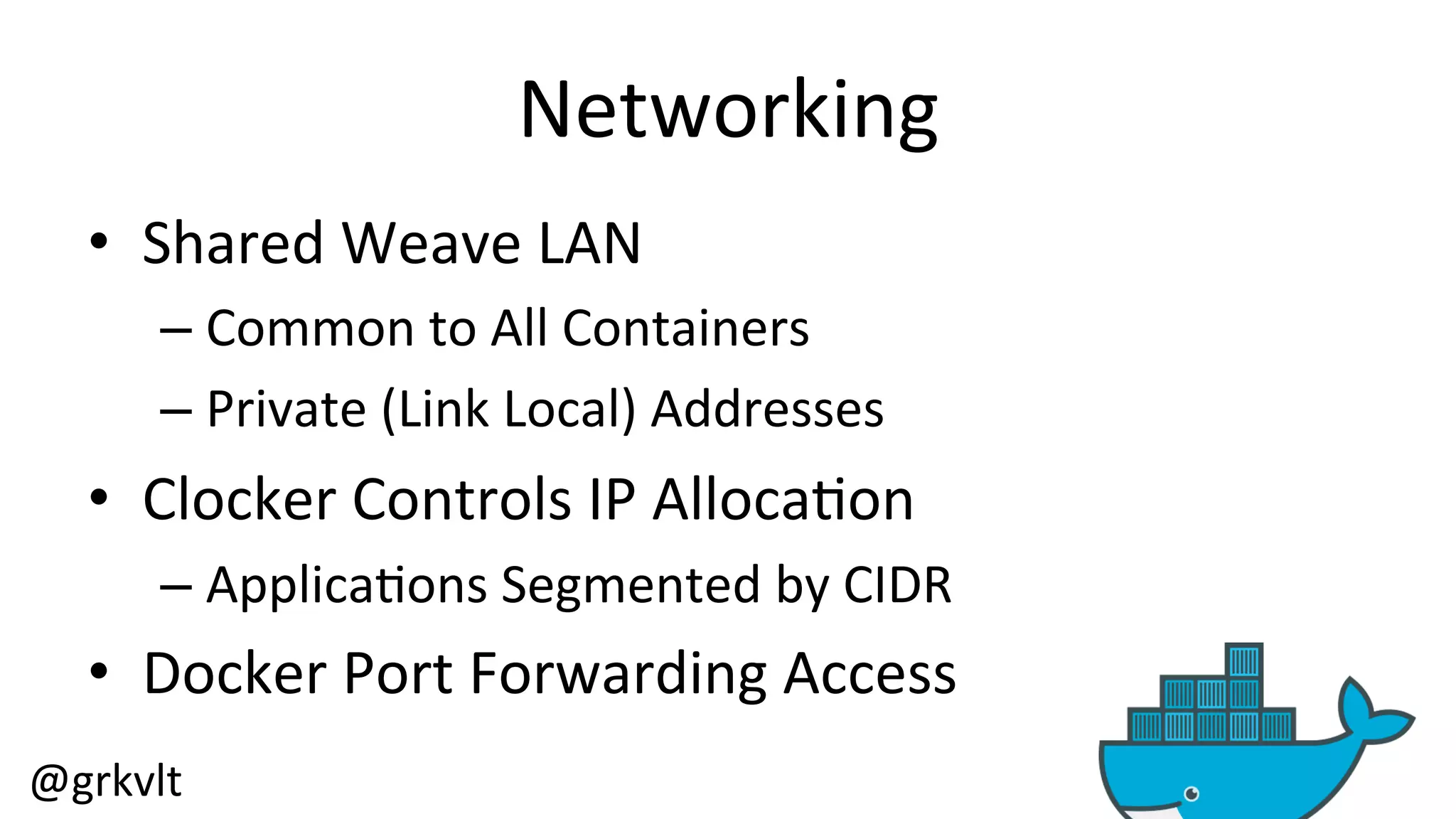 @grkvlt 
Networking 
• Shared 
Weave 
LAN 
– Common 
to 
All 
Containers 
– Private 
(Link 
Local) 
Addresses 
• Clocker 
Controls 
IP 
Alloca/on 
– Applica/ons 
Segmented 
by 
CIDR 
• Docker 
Port 
Forwarding 
Access 
 