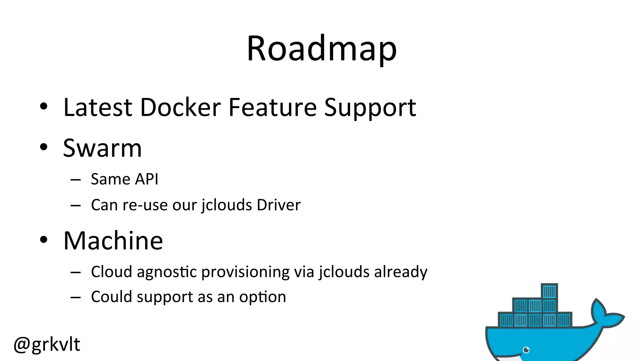 @grkvlt 
Roadmap 
• Latest 
Docker 
Feature 
Support 
• Swarm 
– Same 
API 
– Can 
re-­‐use 
our 
jclouds 
Driver 
• Machine 
– Cloud 
agnos/c 
provisioning 
via 
jclouds 
already 
– Could 
support 
as 
an 
op/on 
 