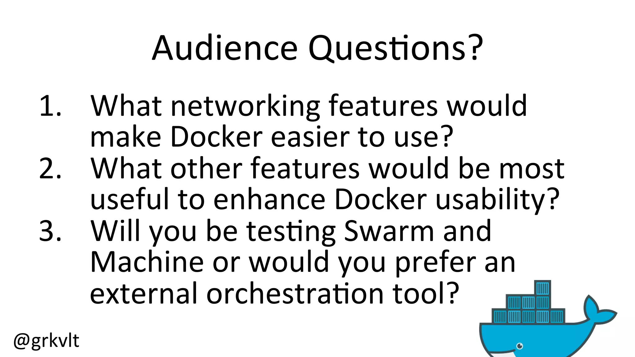 @grkvlt 
Audience 
Ques/ons? 
1. What 
networking 
features 
would 
make 
Docker 
easier 
to 
use? 
2. What 
other 
features 
would 
be 
most 
useful 
to 
enhance 
Docker 
usability? 
3. Will 
you 
be 
tes/ng 
Swarm 
and 
Machine 
or 
would 
you 
prefer 
an 
external 
orchestra/on 
tool? 
 