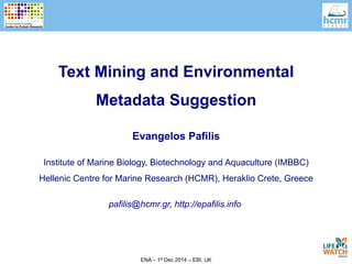 Text Mining and Environmental 
Metadata Suggestion 
Evangelos Pafilis 
Institute of Marine Biology, Biotechnology and Aquaculture (IMBBC) 
Hellenic Centre for Marine Research (HCMR), Heraklio Crete, Greece 
pafilis@hcmr.gr, http://epafilis.info 
ENA – 1st Dec 2014 – EBI, UK 
 