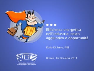 Efficienza energetica
nell’industria: costo
aggiuntivo o opportunità
Dario Di Santo, FIRE
Brescia, 16 dicembre 2014
 