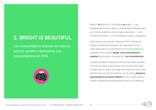 BRIGHT IS BEAUTIFUL (“lo brillante es bello”) – y los 
habitantes de América del Sur y Central están desesperados 
por mostrar evidencias de sus logros educativos – como 
símbolos de estatus – a sus familiares, amigos y seguidores. 
¿Qué implica esto para las marcas en 2015? Además de 
integrar experiencias literarias y de capacitación en las 
vidas diarias de los consumidores (ver STATUS SMARTS), 
considera cómo puedes ayudar a los consumidores a 
expresar (de acuerdo, a presumir de ;) sus conocimientos. 
¿Puedes ayudarlos a hacerlo a través de las redes sociales? 
En América Latina, la gente pasa más tiempo en las redes 
sociales que en ningún otro lugar del mundo, con una media 
de 8,67 horas por mes (comScore, julio de 2014). ¿Quizás la 
oportunidad se encuentra offline? Incluso un par de jeans 
pueden emplearse para demostrar el amor por la literatura. 
2. BRIGHT IS BEAUTIFUL 
Los consumidores amarán las marcas 
que los ayuden a demostrar sus 
conocimientos en 2015. 
10 TENDENCIAS L www.trendwatching.com/es/trends/10-latin-trends-for-2015 ATINAS PARA 2015 10 
 