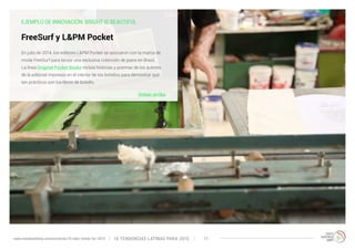 EJEMPLO DE INNOVACIÓN: BRIGHT IS BEAUTIFUL 
FreeSurf y L&PM Pocket 
En julio de 2014, los editores L&PM Pocket se asociaron con la marca de 
moda FreeSurf para lanzar una exclusiva colección de jeans en Brasil. 
La línea Original Pocket Books incluía historias y poemas de los autores 
de la editorial impresos en el interior de los bolsillos para demostrar qué 
tan prácticos son los libros de bolsillo. 
Volver arriba 
10 TENDENCIAS L www.trendwatching.com/es/trends/10-latin-trends-for-2015 ATINAS PARA 2015 11 
 