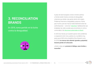 A pesar de todo el progreso vivido en América del Sur 
y Central, existen fuertes corrientes de desigualdad 
y barreras que dividen a las gentes dentro de la región. 
Problemas financieros, desigualdad y prejuicios. Rutina 
para muchos, pero las marcas tradicionalmente evitan las 
confrontaciones — como los “rolezinhos“ (adolescentes que 
empleaban las redes sociales para encontrarse en centros 
comerciales) o las elecciones polarizadas en Brasil. 
En 2015, las marcas ya no podrán ignorar estos problemas. 
La separación entre ricos y pobres es un problema muy 
grave para el 68% de los brasileños (Pew Research, junio 
de 2014). Las marcas más valientes (grandes y pequeñas) 
tomarán partido en la discusión. 
¿Harás tú algo para promover el diálogo, sanar heridas y 
reconciliar? 
3. RECONCILIATION 
BRANDS 
En 2015, toma partido en la lucha 
contra la desigualdad. 
10 TENDENCIAS L www.trendwatching.com/es/trends/10-latin-trends-for-2015 ATINAS PARA 2015 14 
 