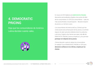 En marzo de 2014 hablamos de EMPATHETIC PRICING: 
descuentos personalizados dirigidos a los puntos de dolor 
de los consumidores. En 2015, los consumidores – cada vez 
más acostumbrados a la participación – llevarán la fijación 
de precios a un territorio nuevo. 
Los consumidores de América del Sur y Central, que han 
vivido durante años la fluctuación de los precios, se sentirán 
seguros de saber qué precio deberían tener los productos 
y servicios. Exigirán a las marcas que vayan más allá del 
EMPATHETIC PRICING (“precios empáticos”) y les permitan 
participar en la fijación de los precios. 
¿Temes descubrir cuánto te valoran los consumidores 
en realidad? Usa el DEMOCRATIC PRICING en 2015 para 
demostrar confianza en tus ofertas y respeto por tus 
clientes. 
4. DEMOCRATIC 
PRICING 
Deja que los consumidores de América 
Latina decidan cuánto vales. 
10 TENDENCIAS L www.trendwatching.com/es/trends/10-latin-trends-for-2015 ATINAS PARA 2015 17 
 