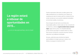 Eventos importantes, elecciones cruciales, gente en las 
calles protestando por sus derechos y por mejorar sus 
condiciones de vida. En América del Sur y Central, 2014 ha 
venido marcado por una creciente implicación del público 
en los temas sociales y económicos. 
Pero el impacto de este hecho no se limita a los 
responsables políticos. Siendo cada vez más consciente de 
sus derechos y deberes, la gente también desea consumir 
mejor: pagar precios justos, ver campañas lideradas 
por las marcas que tengan un impacto real en su vida y 
tener acceso a productos y servicios de primer nivel que 
solucionen sus problemas individuales. 
Así pues, ¿estás listo para encontrar las mejores 
oportunidades en la región para que tu marca, o tus 
clientes, se pongan en marcha en 2015? 
La región estará 
a rebosar de 
oportunidades en 
2015… 
… ¡y si tú no las aprovechas, otro lo hará! 
10 TENDENCIAS L www.trendwatching.com/es/trends/10-latin-trends-for-2015 ATINAS PARA 2015 2 
 