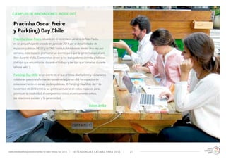 EJEMPLOS DE INNOVACIONES: INSIDE OUT 
Pracinha Oscar Freire, situado en el vecindario Jardins de São Paulo, 
es un pequeño jardín creado en junio de 2014 por el desarrollador de 
espacios públicos REUD y la ONG Instituto Mobilidade Verde. Una vez por 
semana, este espacio promueve un evento para que la gente trabaje al aire 
libre durante el día. Camionetas sirven a los trabajadores comida y bebidas 
(del tipo que encontrarías durante el trabajo y del tipo que tomarías durante 
la hora veliz ;). 
Park(ing) Day Chile es un evento en el que artistas, diseñadores y ciudadanos 
colaboran para transformar temporalmente(por un día) los espacios de 
estacionamiento en zonas verdes públicas. El Park(ing) Day Chile del 7 de 
noviembre de 2014 invitó a las gentes a reunirse en estos espacios para 
promover la creatividad, el compromiso cívico, el pensamiento crítico, 
las relaciones sociales y la generosidad. 
Volver arriba 
Pracinha Oscar Freire 
y Park(ing) Day Chile 
10 TENDENCIAS L www.trendwatching.com/es/trends/10-latin-trends-for-2015 ATINAS PARA 2015 21 
 