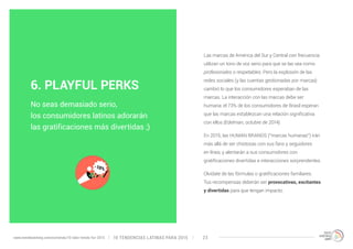 Las marcas de América del Sur y Central con frecuencia 
utilizan un tono de voz serio para que se las vea como 
profesionales o respetables. Pero la explosión de las 
redes sociales (y las cuentas gestionadas por marcas) 
cambió lo que los consumidores esperaban de las 
marcas. La interacción con las marcas debe ser 
humana: el 73% de los consumidores de Brasil esperan 
que las marcas establezcan una relación significativa 
con ellos (Edelman, octubre de 2014). 
En 2015, las HUMAN BRANDS (“marcas humanas”) irán 
más allá de ser chistosas con sus fans y seguidores 
en línea, y alentarán a sus consumidores con 
gratificaciones divertidas e interacciones sorprendentes. 
Olvídate de las fórmulas o gratificaciones familiares. 
Tus recompensas deberán ser provocativas, excitantes 
y divertidas para que tengan impacto. 
6. PLAYFUL PERKS 
No seas demasiado serio, 
los consumidores latinos adorarán 
las gratificaciones más divertidas ;) 
10 TENDENCIAS L www.trendwatching.com/es/trends/10-latin-trends-for-2015 ATINAS PARA 2015 23 
 