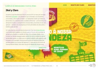 EJEMPLOS DE INNOVACIONES: PLAYFUL PERKS 
Durante la Copa Mundial de la FIFA en junio de 2014, la marca de cervezas 
Skol lanzó Consulado: una plataforma que conectaba a los brasileños 
con turistas y aficionados al fútbol. Los habitantes locales que daban la 
bienvenida a los visitantes de las ciudades anfitrionas – promoviendo los 
almacenes locales o compartiendo cervezas Skol y recorridos en taxi, por 
ejemplo – recibían una recompensa en forma de boletos de descuento o 
botellas gratis de Skol. 
En Costa Rica, la marca de telecomunicaciones Claro lanzó Extra Minutes 
una iniciativa que obsequia con minutos gratis en función de la cantidad de 
tiempo extra añadido a un partido de fútbol. Si los oficiales añaden cinco 
minutos, los clientes prepago pueden solicitar la misma cantidad en tiempo 
de llamadas usando un código que se muestra mediante señal digital en todo 
el estadio y en la pantalla. Esta promoción estuvo en marcha en todos los 
partidos jugados en el campo del Saprissa FC. Hasta abril de 2014 (el fin de 
la temporada de fútbol), Claro donó más de 50 millones de minutos extra. 
Volver arriba 
Skol y Claro 
10 TENDENCIAS L www.trendwatching.com/es/trends/10-latin-trends-for-2015 ATINAS PARA 2015 24 
 