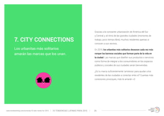 Gracias a la constante urbanización de América del Sur 
y Central, y al ritmo de las grandes ciudades (montones de 
trabajo, poco tiempo libre), muchos residentes apenas sí 
conocen a sus vecinos. 
En 2015, los urbanitas más solitarios desearan cada vez más 
romper las barreras sociales que forman parte de la vida en 
la ciudad. Las marcas que diseñen sus productos o servicios 
como forma de integrar a los consumidores en los espacios 
públicos y sociales de sus ciudades serán bienvenidas. 
¿Es tu marca suficientemente ‘amistosa’ para ayudar a los 
residentes de las ciudades a conectar entre sí? Cuantas más 
conexiones provoques, más te amarán <3 
7. CITY CONNECTIONS 
Los urbanitas más solitarios 
amarán las marcas que los unan. 
10 TENDENCIAS L www.trendwatching.com/es/trends/10-latin-trends-for-2015 ATINAS PARA 2015 26 
 