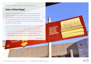 EJEMPLOS DE INNOVACIONES: CITY CONNECTIONS 
En agosto de 2014, la marca de galletas Zezé lanzó una campaña para 
animar a los extraños a que hablaran entre sí en las paradas de bus de 
Pelotas, en Brasil. Unos stickers (con sugerencias sobre cómo iniciar 
una conversación, por ejemplo “¿Cuáles son tus canciones favoritas?”) 
marcaban determinados asientos como reservados para aquellas personas 
que quisieran entablar amistad. 
Chivas Regal reinterpretó un juego tradicional de Festa Junina (festividades 
del mes de junio en Brasil) llamado Correio Elegante (“correo elegante”), 
en el que los jugadores enviaron mensajes de amor anónimos. La marca 
de whisky puso un número de WatsApp en Facebook y los participantes que 
enviaron mensajes a la cuenta con el nombre y número telefónico de sus 
enamorados podían lograr que un mesero virtual enviara su mensaje de amor. 
Volver arriba 
Zezé y Chivas Regal 
10 TENDENCIAS L www.trendwatching.com/es/trends/10-latin-trends-for-2015 ATINAS PARA 2015 27 
 
