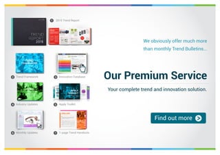 We obviously offer much more 
than monthly Trend Bulletins... 
Our Premium Service 
Your complete trend and innovation solution. 
Find out more 
2015 Trend Report 
1 
Trend Framework Innovation Database 
2 3 
Industry Updates Apply Toolkit 
4 5 
Monthly Updates 1-page Trend Handouts 
6 7 
 