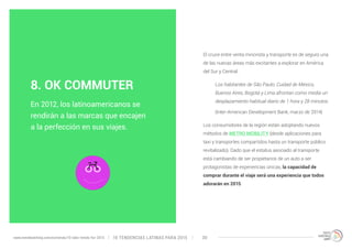 El cruce entre venta minorista y transporte es de seguro una 
de las nuevas áreas más excitantes a explorar en América 
del Sur y Central. 
Los habitantes de São Paulo, Cuidad de México, 
Buenos Aires, Bogotá y Lima afrontan como media un 
desplazamiento habitual diario de 1 hora y 28 minutos. 
(Inter-American Development Bank, marzo de 2014) 
Los consumidores de la región están adoptando nuevos 
métodos de METRO MOBILITY (desde aplicaciones para 
taxi y transportes compartidos hasta un transporte público 
revitalizado). Dado que el estatus asociado al transporte 
está cambiando de ser propietarios de un auto a ser 
protagonistas de experiencias únicas, la capacidad de 
comprar durante el viaje será una experiencia que todos 
adorarán en 2015. 
8. OK COMMUTER 
En 2012, los latinoamericanos se 
rendirán a las marcas que encajen 
a la perfección en sus viajes. 
10 TENDENCIAS L www.trendwatching.com/es/trends/10-latin-trends-for-2015 ATINAS PARA 2015 30 
 