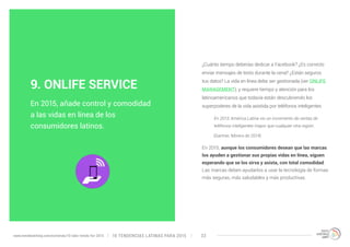 ¿Cuánto tiempo deberías dedicar a Facebook? ¿Es correcto 
enviar mensajes de texto durante la cena? ¿Están seguros 
tus datos? La vida en línea debe ser gestionada (ver ONLIFE 
MANAGEMENT), y requiere tiempo y atención para los 
latinoamericanos que todavía están descubriendo los 
superpoderes de la vida asistida por teléfonos inteligentes. 
En 2013, América Latina vio un incremento de ventas de 
teléfonos inteligentes mayor que cualquier otra región. 
(Gartner, febrero de 2014) 
En 2015, aunque los consumidores desean que las marcas 
los ayuden a gestionar sus propias vidas en línea, siguen 
esperando que se los sirva y asista, con total comodidad. 
Las marcas deben ayudarlos a usar la tecnología de formas 
más seguras, más saludables y más productivas. 
9. ONLIFE SERVICE 
En 2015, añade control y comodidad 
a las vidas en línea de los 
consumidores latinos. 
10 TENDENCIAS L www.trendwatching.com/es/trends/10-latin-trends-for-2015 ATINAS PARA 2015 33 
 
