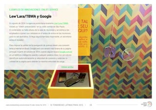 EJEMPLOS DE INNOVACIONES: ONLIFE SERVICE 
En agosto de 2014, la agencia publicitaria brasileña Lew’Lara/TBWA 
instaló un “tótem anticelulares” en su sede central de São Paulo. 
El contenedor se halla afuera de la sala de reuniones y se anima a los 
empleados a poner sus celulares en él antes de entrar en las reuniones 
para no ser distraídos. Si llega alguna llamada importante, un secretario 
avisa al receptor. 
Para mejorar la calidad de la navegación de quienes tienen una conexión 
lenta a internet en Brasil, Google creó una versión más liviana de su página 
principal. A partir de octubre de 2014, cuando alguien busca Google.com.br 
en un teléfono inteligente usando cualquier palabra clave, los servidores 
identifican automáticamente la velocidad de conexión y adecúan la 
calidad de la página para obtener la máxima velocidad de carga. 
Volver arriba 
Lew’Lara/TBWA y Google 
10 TENDENCIAS L www.trendwatching.com/es/trends/10-latin-trends-for-2015 ATINAS PARA 2015 34 
 