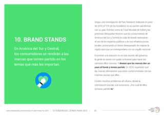 Según una investigación de Pew Research realizada en junio 
de 2014, el 72% de los brasileños no se sienten satisfechos 
con su país. Eventos como la Copa Mundial de fútbol y las 
próximas Olimpiadas hicieron que los consumidores de 
América del Sur y Central (no solo de Brasil) repensaran 
el uso de los espacios públicos y de sus infraestructuras 
locales, provocando un deseo desesperado de mejorar la 
región para que se correspondiera con su orgullo nacional. 
Encontrar una solución no es solo asunto del gobierno, 
la gente se siente con poder suficiente para hacer los 
cambios ellos mismos. Y desean que las marcas den un 
paso al frente y tomen partido. En 2015, esperarán que 
las marcas demuestren que están comprometidas con las 
mismas causas que ellos. 
Existen muchos problemas ahí afuera, desde la 
intimidación escolar a la burocracia. ¿Por cuál de ellos 
tomarás partido tú? 
10. BRAND STANDS 
En América del Sur y Central, 
los consumidores se rendirán a las 
marcas que tomen partido en los 
temas que más les importan. 
10 TENDENCIAS L www.trendwatching.com/es/trends/10-latin-trends-for-2015 ATINAS PARA 2015 36 
 