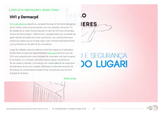 EJEMPLOS DE INNOVACIONES: BRAND STANDS 
VH1 Latin America desveló su campaña Revenge of the Nerds (venganza 
de los nerds) contra el acoso escolar con una campaña cómica en TV. 
Se trataba de un video musical lanzado en abril de 2014 que versionaba 
el tema de Gloria Gaynor “I Will Survive”, protagonizado por un puñado de 
geeks siendo torturados por otros muchachos. Las víctimas del acoso 
cantan que saben que, en el largo plazo, todo cambiará dramáticamente 
y se convertirán en los jefes de los acosadores. 
Luego de múltiples casos de violencia contra las mujeres en el suburbano 
de São Paulo, la marca de higiene femenina Dermacyd lanzó en junio de 
2014 una campaña para crear convoyes de suburbano solo para mujeres 
en la ciudad. Los convoyes solo para mujeres siguen existiendo en 
Rio de Janeiro y Brasilia, y Dermacyd creó comerciales en las estaciones 
de suburbano de las tres ciudades. Mediante un microsite exclusivo de 
Dermacyd, los consumidores podían firmar una petición que se envió 
al gobierno de Brasil. 
Volver arriba 
VH1 y Dermacyd 
10 TENDENCIAS L www.trendwatching.com/es/trends/10-latin-trends-for-2015 ATINAS PARA 2015 37 
 