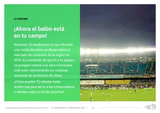 LO PRÓXIMO 
¡Ahora el balón está 
en tu campo! 
Nuestras 10 tendencias te han ofrecido 
una visión de cómo se desarrollará el 
mercado de consumo de la región en 
2015. Es momento de que tú y tu equipo 
os pongáis manos a la obra e incluyáis 
todo este conocimiento en vuestras 
sesiones de tormentas de ideas. 
¿Cómo puedes TÚ adaptar estas 
tendencias para servir a tus consumidores 
o clientes mejor en el año próximo? 
10 TENDENCIAS L www.trendwatching.com/es/trends/10-latin-trends-for-2015 ATINAS PARA 2015 39 
 