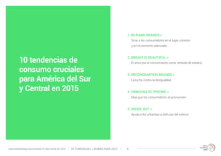 1. IN-HAND BRANDS » 
Sirve a los consumidores en el lugar correcto 
y en el momento adecuado. 
2. BRIGHT IS BEAUTIFUL » 
El amor por el conocimiento como símbolo de estatus. 
3. RECONCILIATION BRANDS » 
La lucha contra la desigualdad. 
4. DEMOCRATIC PRICING » 
Deja que los consumidores se pronuncien. 
5. INSIDE OUT » 
Ayuda a los urbanitas a disfrutar del exterior. 
10 tendencias de 
consumo cruciales 
para América del Sur 
y Central en 2015 
10 TENDENCIAS L www.trendwatching.com/es/trends/10-latin-trends-for-2015 ATINAS PARA 2015 4 
 