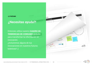 LO PRÓXIMO 
¿Necesitas ayuda?! 
Entonces utiliza nuestro CUADRO DE 
TENDENCIAS DE CONSUMO gratuito 
para transformar la información en 
innovación. 
¿Incluiremos alguna de tus 
innovaciones en nuestros futuros 
boletines? ;) 
10 TENDENCIAS L www.trendwatching.com/es/trends/10-latin-trends-for-2015 ATINAS PARA 2015 40 
 