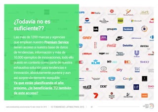 ¿Todavía no es 
suficiente?? 
Las más de 1200 marcas y agencias 
que emplean nuestro Premium Service 
tienen acceso a nuestra base de datos 
de tendencias, información y más de 
10.000 ejemplos de innovaciones, todo ello 
puesto en contexto como parte de nuestra 
exhaustiva solución para tendencias e 
innovación, absolutamente puntera y aun 
así sorprendentemente asequible. 
Ya que estás planificando el año 
próximo, ¿te beneficiarás TÚ también 
de este acceso? 
10 TENDENCIAS L www.trendwatching.com/es/trends/10-latin-trends-for-2015 ATINAS PARA 2015 41 
 