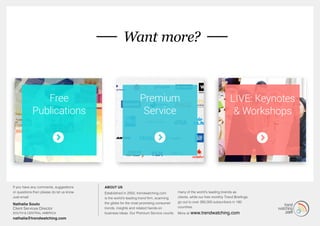 MORE... 
If you have any comments, suggestions 
or questions then please do let us know. 
Just email: 
Nathalia Souto 
Client Services Director 
South & Central America 
nathalia@trendwatching.com 
Want more? 
About us 
Established in 2002, trendwatching.com 
is the world’s leading trend firm, scanning 
the globe for the most promising consumer 
trends, insights and related hands-on 
business ideas. Our Premium Service counts 
many of the world’s leading brands as 
clients, while our free monthly Trend Briefings 
go out to over 260,000 subscribers in 180 
countries. 
More at www.trendwatching.com 
Free 
Publications 
Premium 
Service 
LIVE: Keynotes 
& Workshops 
