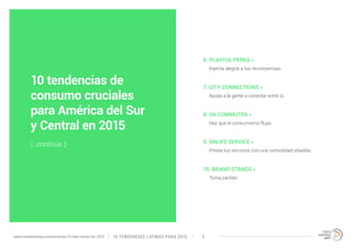 6. PLAYFUL PERKS » 
Inyecta alegría a tus recompensas. 
7. CITY CONNECTIONS » 
Ayuda a la gente a conectar entre sí. 
8. OK COMMUTER » 
Haz que el consumismo fluya. 
9. ONLIFE SERVICE » 
Presta tus servicios con una comodidad añadida. 
10. BRAND STANDS » 
Toma partido. 
10 tendencias de 
consumo cruciales 
para América del Sur 
y Central en 2015 
(...continúa ;) 
10 TENDENCIAS L www.trendwatching.com/es/trends/10-latin-trends-for-2015 ATINAS PARA 2015 5 
 