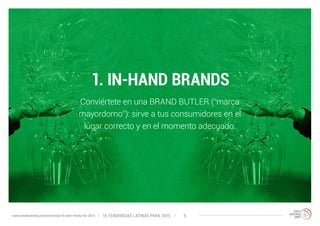 1. IN-HAND BRANDS 
Conviértete en una BRAND BUTLER (“marca 
mayordomo”): sirve a tus consumidores en el 
lugar correcto y en el momento adecuado. 
10 TENDENCIAS L www.trendwatching.com/es/trends/10-latin-trends-for-2015 ATINAS PARA 2015 6 
 