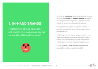 Conforme las expectativas de los consumidores de América 
del Sur y Central crecen, su paciencia mengua. Las marcas 
más inteligentes están integrándose a la perfección en las 
vidas de las gentes con una sensación de urgencia. 
Los ocupados consumidores odian perder su tiempo, 
necesitan que sus problemas se solucionen y sus deseos 
se realicen AHORA. 
En 2015 exigirán que las marcas agreguen recursos y creen 
atajos para acelerar la prestación de sus servicios. Y las 
mejores marcas estarán donde y cuando se las necesite, 
antes de que el consumidor sepa siquiera que las quiere. 
Así pues, ¿cuándo y dónde necesitan (o esperan) sus 
consumidores recibir un servicio inmediato? 
1. IN-HAND BRANDS 
¿Tu producto o servicio estará ahí el 
año próximo en el momento en que los 
consumidores latinos lo necesiten? 
10 TENDENCIAS L www.trendwatching.com/es/trends/10-latin-trends-for-2015 ATINAS PARA 2015 7 
 